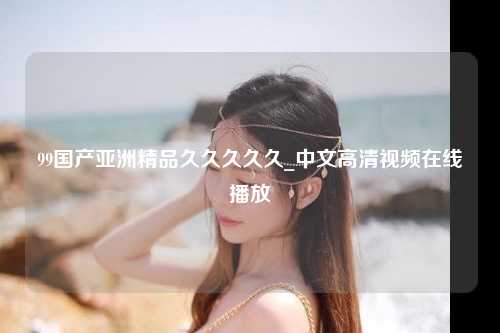 99国产亚洲精品久久久久久_中文高清视频在线播放