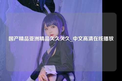 国产精品亚洲精品久久久久_中文高清在线播放